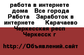 работа в интернете, дома - Все города Работа » Заработок в интернете   . Карачаево-Черкесская респ.,Черкесск г.